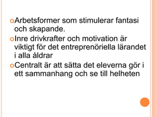 Arbetsformer    som stimulerar fantasi
 och skapande.
Inre drivkrafter och motivation är
 viktigt för det entreprenöriella lärandet
 i alla åldrar
Centralt är att sätta det eleverna gör i
 ett sammanhang och se till helheten
 
