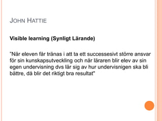 JOHN HATTIE

Visible learning (Synligt Lärande)

”När eleven får tränas i att ta ett successesivt större ansvar
för sin kunskapsutveckling och när läraren blir elev av sin
egen undervisning dvs lär sig av hur undervisnigen ska bli
bättre, då blir det riktigt bra resultat"
 