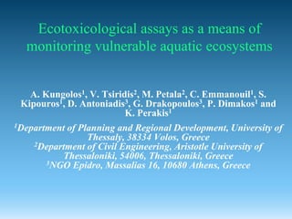 Ecotoxicological assays as a means of
  monitoring vulnerable aquatic ecosystems


   A. Kungolos1, V. Tsiridis2, M. Petala2, C. Emmanouil1, S.
 Kipouros1, D. Antoniadis3, G. Drakopoulos3, P. Dimakos1 and
                          K. Perakis1
1Departmentof Planning and Regional Development, University of
                Thessaly, 38334 Volos, Greece
    2Department of Civil Engineering, Aristotle University of
          Thessaloniki, 54006, Thessaloniki, Greece
      3NGO Epidro, Massalias 16, 10680 Athens, Greece
 