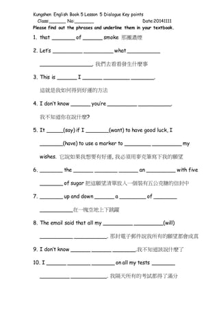 Kungshen English Book 5 Lesson 5 Dialogue Key points 
Class:______ No:_______ Date:20141111 
Please find out the phrases and underline them in your textbook. 
1. that _______ of ______ smoke 那團濃煙 
2. Let’s _________ _________ what __________ 
________________. 我們去看看發生什麼事 
3. This is ______ I ______ ________ _______. 
這就是我如何得到好運的方法 
4. I don’t know ______ you’re _________ __________. 
我不知道你在說什麼? 
5. It _____(say) if I _______(want) to have good luck, I 
_______(have) to use a marker to ________ _________ my 
wishes. 它說如果我想要有好運, 我必須用麥克筆寫下我的願望 
6. _______ the ______ _______ ______ an _________ with five 
_______ of sugar 把這願望清單放入一個裝有五公克糖的信封中 
7. _______ up and down ______ a ________ of _______ 
__________在一塊空地上下跳躍 
8. The email said that all my _________ _________(will) 
__________ __________. 那封電子郵件說我所有的願望都會成真 
9. I don’t know ______ ______ _______.我不知道該說什麼了 
10. I ______ _______ _______ on all my tests _______ 
_________ ___________. 我隔天所有的考試都得了滿分 
