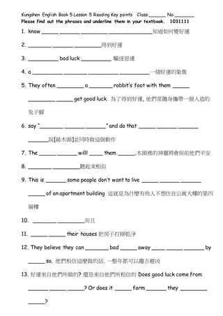 Kungshen English Book 5 Lesson 5 Reading Key points Class:______ No:_______ 
Please find out the phrases and underline them in your textbook. 1031111 
1. know _____ ______ ________ _____________知道如何變好運 
2. _______ ______ ________得到好運 
3. _________ bad luck _________ 驅逐惡運 
4. a _________ _______ _________ _________一個好運的象徵 
5. They often ________ a _______ rabbit’s foot with them _____ 
________ _____ get good luck. 為了得到好運, 他們常隨身攜帶一個人造的 
兔子腳 
6. say “_______ ______ ______” and do that _____ ______ ______ 
______說[敲木頭]並同時做這個動作 
7. The _____ ______ willl ____ them _____.木頭裡的神靈將會保佑他們平安 
8. _______ ________聽起來相似 
9. This is ______ some people don’t want to live _____ ______ ______ 
_____ of an apartment building 這就是為什麼有些人不想住在公寓大樓的第四 
層樓 
10. _______ ________而且 
11. _____ _____ their houses 把房子打掃乾淨 
12. They believe they can _______ bad _____ away ____ _____ ______ by 
_____ so. 他們相信這麼做的話. 一整年都可以趨吉避凶 
13. 好運來自他們所做的? 還是來自他們所相信的 Does good luck come from 
______ _____ _____? Or does it _____ form ______ they ________ 
_____? 
