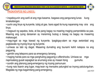 PAGKATAPOS NG LINDOL:
• inspeksyunin ang sarili at ang mga kasama. Isagawa ang pangunang lunas kung
kinakailangan.
• suriin ang linya ng kuryente, tubig at gas. Isara agad ito kung napansing may sira ang
linya.
• magsuot ng sapatos, bota, at iba pang bagay na maaring maging pamprotekta sa paa.
Maaring ang iyong daraanan ay maraming bubog o basag na bagay na maaaring
makasugat.
• mag-ingat sa mga kawad ng kuryente. Ipagbigay-alam sa mga awtoridad ang
pagkawala ng inyong linya ng kuryente.
• umiwas sa tabi ng dagat. Maaaring dumating ang tsunami kahit natapos na ang
pagyanig.
• gamitin ang telepono para sa emergency lamang.
• maging handa para sa mga panghuling pagyanig o aftershocks. Umiwas sa mga
napinsalang gusali sapagkat sa anumang oras ay maaari itong gumuho.
• sundin ang planong pang-emergency ng inyong pamunuan.
• kung nais lisanin ang lugar, mag-iwan ng mensahe patungkol sa inyong patutunguhan.
Magdala ng mga kagamitang pang-emergency. edc1925
 