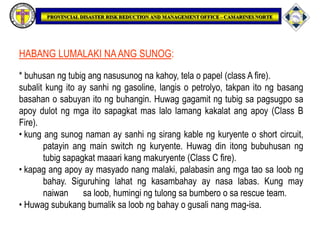 HABANG LUMALAKI NAANG SUNOG:
* buhusan ng tubig ang nasusunog na kahoy, tela o papel (class A fire).
subalit kung ito ay sanhi ng gasoline, langis o petrolyo, takpan ito ng basang
basahan o sabuyan ito ng buhangin. Huwag gagamit ng tubig sa pagsugpo sa
apoy dulot ng mga ito sapagkat mas lalo lamang kakalat ang apoy (Class B
Fire).
• kung ang sunog naman ay sanhi ng sirang kable ng kuryente o short circuit,
patayin ang main switch ng kuryente. Huwag din itong bubuhusan ng
tubig sapagkat maaari kang makuryente (Class C fire).
• kapag ang apoy ay masyado nang malaki, palabasin ang mga tao sa loob ng
bahay. Siguruhing lahat ng kasambahay ay nasa labas. Kung may
naiwan sa loob, humingi ng tulong sa bumbero o sa rescue team.
• Huwag subukang bumalik sa loob ng bahay o gusali nang mag-isa.
 