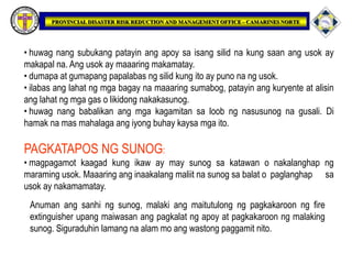 • huwag nang subukang patayin ang apoy sa isang silid na kung saan ang usok ay
makapal na. Ang usok ay maaaring makamatay.
• dumapa at gumapang papalabas ng silid kung ito ay puno na ng usok.
• ilabas ang lahat ng mga bagay na maaaring sumabog, patayin ang kuryente at alisin
ang lahat ng mga gas o likidong nakakasunog.
• huwag nang babalikan ang mga kagamitan sa loob ng nasusunog na gusali. Di
hamak na mas mahalaga ang iyong buhay kaysa mga ito.
PAGKATAPOS NG SUNOG:
• magpagamot kaagad kung ikaw ay may sunog sa katawan o nakalanghap ng
maraming usok. Maaaring ang inaakalang maliit na sunog sa balat o paglanghap sa
usok ay nakamamatay.
Anuman ang sanhi ng sunog, malaki ang maitutulong ng pagkakaroon ng fire
extinguisher upang maiwasan ang pagkalat ng apoy at pagkakaroon ng malaking
sunog. Siguraduhin lamang na alam mo ang wastong paggamit nito.
 
