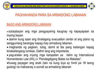 PAGHAHANDA PARA SAARMADONG LABANAN
BAGO ANG ARMADONG LABANAN:
 subaybayan ang mga pangyayaring kaugnay ng kapayapaan sa
inyong bayan.
 alamin kung saan ang itinalagang evacuation center at ang plano ng
sangguniang barangay kapag may armadong labanan.
 maghanda ng pagkain, tubig, damit at iba pang kailangan kapag
kinakailangang lumikas. Dalhin lang ang importante.
 pag-aralan ang inyong mga karapatan sa ilalim ng International
Humanitarian Law (IHL) o “Pandaigdigang Batas na Makatao”.
huwag payagan ang anak (lalo na kung siya ay hindi pa 18 taong
gulang) na makisanay o sumali sa armadong labanan
 