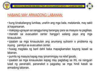HABANG MAY ARMADONG LABANAN:
• kung kinakailangng lumikas, unahin ang mga bata, matatanda, may sakit
at kapansanan.
• makipag-ugnayan sa sangguniang barangay para sa maayos na paglikas.
• manatili sa evacuation center hangga’t walang payo ang mga
kinauukulan.
• ipaalam sa mga kinauukulan ang anumang suliranin o problema ng
inyong pamilya sa evacuation center.
• huwag magdala ng baril dahil baka mapagkamalan kayong kasali sa
labanan.
• pumila ng maayos kapag may ipinamimigay na relief goods.
• ipaalam sa mga kinauukulan kapag may paglabag sa IHL na nangyari
tulad ng pananakit, pananakot o pagpatay sa mga hindi kasali sa
armadong labanan.
 
