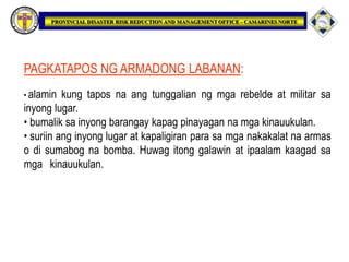 PAGKATAPOS NG ARMADONG LABANAN:
• alamin kung tapos na ang tunggalian ng mga rebelde at militar sa
inyong lugar.
• bumalik sa inyong barangay kapag pinayagan na mga kinauukulan.
• suriin ang inyong lugar at kapaligiran para sa mga nakakalat na armas
o di sumabog na bomba. Huwag itong galawin at ipaalam kaagad sa
mga kinauukulan.
 