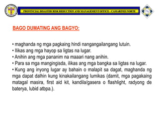 • maghanda ng mga pagkaing hindi nangangailangang lutuin.
• Ilikas ang mga hayop sa ligtas na lugar.
• Anihin ang mga pananim na maaari nang anihin.
• Para sa mga mangingisda, ilikas ang mga bangka sa ligtas na lugar.
• Kung ang inyong lugar ay bahain o malapit sa dagat, maghanda ng
mga dapat dalhin kung kinakailangang lumikas (damit, mga pagakaing
matagal masira, first aid kit, kandila/gasera o flashlight, radyong de
baterya, lubid atbpa.).
BAGO DUMATING ANG BAGYO:
 
