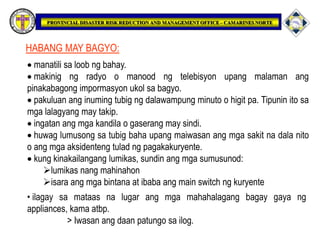 HABANG MAY BAGYO:
 manatili sa loob ng bahay.
 makinig ng radyo o manood ng telebisyon upang malaman ang
pinakabagong impormasyon ukol sa bagyo.
 pakuluan ang inuming tubig ng dalawampung minuto o higit pa. Tipunin ito sa
mga lalagyang may takip.
 ingatan ang mga kandila o gaserang may sindi.
 huwag lumusong sa tubig baha upang maiwasan ang mga sakit na dala nito
o ang mga aksidenteng tulad ng pagakakuryente.
 kung kinakailangang lumikas, sundin ang mga sumusunod:
lumikas nang mahinahon
isara ang mga bintana at ibaba ang main switch ng kuryente
• ilagay sa mataas na lugar ang mga mahahalagang bagay gaya ng
appliances, kama atbp.
> Iwasan ang daan patungo sa ilog.
 