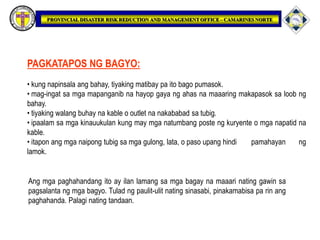 PAGKATAPOS NG BAGYO:
• kung napinsala ang bahay, tiyaking matibay pa ito bago pumasok.
• mag-ingat sa mga mapanganib na hayop gaya ng ahas na maaaring makapasok sa loob ng
bahay.
• tiyaking walang buhay na kable o outlet na nakababad sa tubig.
• ipaalam sa mga kinauukulan kung may mga natumbang poste ng kuryente o mga napatid na
kable.
• itapon ang mga naipong tubig sa mga gulong, lata, o paso upang hindi pamahayan ng
lamok.
Ang mga paghahandang ito ay ilan lamang sa mga bagay na maaari nating gawin sa
pagsalanta ng mga bagyo. Tulad ng paulit-ulit nating sinasabi, pinakamabisa pa rin ang
paghahanda. Palagi nating tandaan.
 