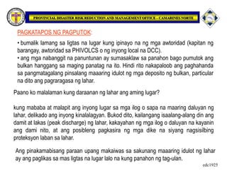 • bumalik lamang sa ligtas na lugar kung ipinayo na ng mga awtoridad (kapitan ng
barangay, awtoridad sa PHIVOLCS o ng inyong local na DCC).
• ang mga nabanggit na panuntunan ay sumasaklaw sa panahon bago pumutok ang
bulkan hanggang sa maging panatag na ito. Hindi rito nakapaloob ang paghahanda
sa pangmatagalang pinsalang maaaring idulot ng mga deposito ng bulkan, particular
na dito ang pagraragasa ng lahar.
PAGKATAPOS NG PAGPUTOK:
Paano ko malalaman kung daraanan ng lahar ang aming lugar?
kung mababa at malapit ang inyong lugar sa mga ilog o sapa na maaring daluyan ng
lahar, delikado ang inyong kinalalagyan. Bukod dito, kailangang isaalang-alang din ang
damit at lakas (peak discharge) ng lahar, kakayahan ng mga ilog o daluyan na kayanin
ang dami nito, at ang posibleng pagkasira ng mga dike na siyang nagsisilbing
proteksyon laban sa lahar.
Ang pinakamabisang paraan upang makaiwas sa sakunang maaaring idulot ng lahar
ay ang paglikas sa mas ligtas na lugar lalo na kung panahon ng tag-ulan.
edc1925
 