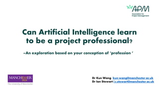 Can Artificial Intelligence learn
to be a project professional?
–An exploration based on your conception of ‘profession ’
Dr Kun Wang kun.wang@manchester.ac.uk
Dr Ian Stewart i.c.stewart@manchester.ac.uk
 