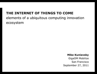 THE INTERNET OF THINGS TO COME elements of a ubiquitous computing innovation ecosystem Mike Kuniavsky GigaOM Mobilize San Francisco September 27, 2011 