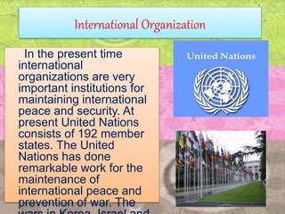 International Organization
In the present time
international
organizations are very
important institutions for
maintaining international
peace and security. At
present United Nations
consists of 192 member
states. The United
Nations has done
remarkable work for the
maintenance of
international peace and
prevention of war. The
 