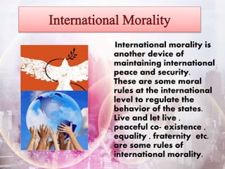 International morality is
another device of
maintaining international
peace and security.
These are some moral
rules at the international
level to regulate the
behavior of the states.
Live and let live ,
peaceful co- existence ,
equality , fraternity etc.
are some rules of
international morality.
 