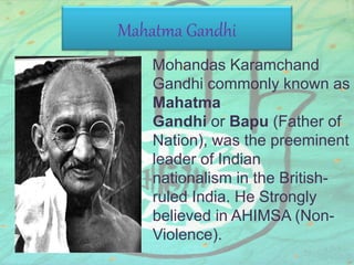 Mahatma Gandhi
Mohandas Karamchand
Gandhi commonly known as
Mahatma
Gandhi or Bapu (Father of
Nation), was the preeminent
leader of Indian
nationalism in the British-
ruled India. He Strongly
believed in AHIMSA (Non-
Violence).
 