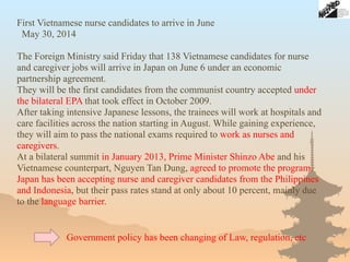 First Vietnamese nurse candidates to arrive in June
May 30, 2014
The Foreign Ministry said Friday that 138 Vietnamese candidates for nurse
and caregiver jobs will arrive in Japan on June 6 under an economic
partnership agreement.
They will be the first candidates from the communist country accepted under
the bilateral EPA that took effect in October 2009.
After taking intensive Japanese lessons, the trainees will work at hospitals and
care facilities across the nation starting in August. While gaining experience,
they will aim to pass the national exams required to work as nurses and
caregivers.
At a bilateral summit in January 2013, Prime Minister Shinzo Abe and his
Vietnamese counterpart, Nguyen Tan Dung, agreed to promote the program.
Japan has been accepting nurse and caregiver candidates from the Philippines
and Indonesia, but their pass rates stand at only about 10 percent, mainly due
to the language barrier.
Government policy has been changing of Law, regulation, etc
 
