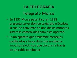Telégrafo Morse En 1837 Morse patenta y  en 1838 presenta su versión de telégrafo eléctrico; la cual se convierte en uno de los primeros sistemas comerciales para este aparato.  Es un aparato que transmite mensajes codificados a larga distancia mediante impulsos eléctricos que circulan a través de un cable conductor  LA TELEGRAFÍA 