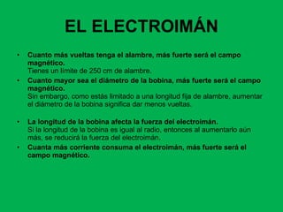 EL ELECTROIMÁN Cuanto más vueltas tenga el alambre, más fuerte será el campo magnético.  Tienes un límite de 250 cm de alambre. Cuanto mayor sea el diámetro de la bobina, más fuerte será el campo magnético.  Sin embargo, como estás limitado a una longitud fija de alambre, aumentar el diámetro de la bobina significa dar menos vueltas.  La longitud de la bobina afecta la fuerza del electroimán.  Si la longitud de la bobina es igual al radio, entonces al aumentarlo aún más, se reducirá la fuerza del electroimán.  Cuanta más corriente consuma el electroimán, más fuerte será el campo magnético.   