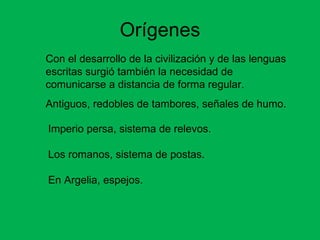 Orígenes Con el desarrollo de la civilización y de las lenguas escritas surgió también la necesidad de comunicarse a distancia de forma regular. Antiguos, redobles de tambores, señales de humo. Imperio persa, sistema de relevos. Los romanos, sistema de postas. En Argelia, espejos. 