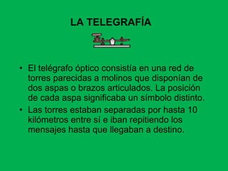 El telégrafo óptico consistía en una red de torres parecidas a molinos que disponían de dos aspas o brazos articulados. La posición de cada aspa significaba un símbolo distinto. Las torres estaban separadas por hasta 10 kilómetros entre sí e iban repitiendo los mensajes hasta que llegaban a destino. LA TELEGRAFÍA 