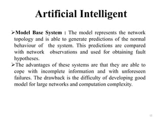 12
Artificial Intelligent
Model Base System : The model represents the network
topology and is able to generate predictions of the normal
behaviour of the system. This predictions are compared
with network observations and used for obtaining fault
hypotheses.
The advantages of these systems are that they are able to
cope with incomplete information and with unforeseen
failures. The drawback is the difficulty of developing good
model for large networks and computation complexity.
 