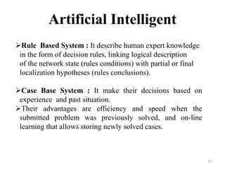 13
Rule Based System : It describe human expert knowledge
in the form of decision rules, linking logical description
of the network state (rules conditions) with partial or final
localization hypotheses (rules conclusions).
Case Base System : It make their decisions based on
experience and past situation.
Their advantages are efficiency and speed when the
submitted problem was previously solved, and on-line
learning that allows storing newly solved cases.
Artificial Intelligent
 