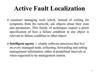 15
Active Fault Localization
 construct managing tools which, instead of waiting for
symptoms from the network, ask objects about their state
and parameters. This family of techniques require a priori
specification of how a failure condition in one object is
relevant to failure condition in other object.
Intelligent agents : simply software processes that live
on every managed node, collecting, forwarding and setting
management information, either at predefined intervals or
when requested to by management station.
 