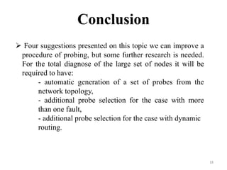 18
Conclusion
 Four suggestions presented on this topic we can improve a
procedure of probing, but some further research is needed.
For the total diagnose of the large set of nodes it will be
required to have:
- automatic generation of a set of probes from the
network topology,
- additional probe selection for the case with more
than one fault,
- additional probe selection for the case with dynamic
routing.
 