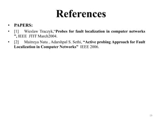 19
References
• PAPERS:
• [1] Wieslaw Traczyk,“Probes for fault localization in computer networks
”, IEEE JTIT March2004.
• [2] Maitreya Natu , Adarshpal S. Sethi, “Active probing Approach for Fault
Localization in Computer Networks” IEEE 2006.
 