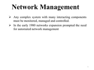 5
Network Management
 Any complex system with many interacting components
must be monitored, managed and controlled.
 In the early 1980 networks expansion prompted the need
for automated network management
 