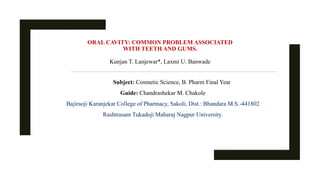 ORAL CAVITY: COMMON PROBLEM ASSOCIATED
WITH TEETH AND GUMS.
Kunjan T. Lanjewar*, Laxmi U. Banwade
Subject: Cosmetic Science, B. Pharm Final Year
Guide: Chandrashekar M. Chakole
Bajiraoji Karanjekar College of Pharmacy, Sakoli, Dist.: Bhandara M.S.-441802
Rashtrasant Tukadoji Maharaj Nagpur University.
 