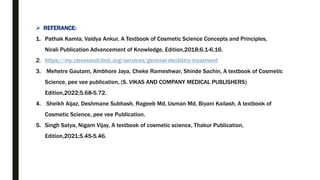  REFERANCE:
1. Pathak Kamla, Vaidya Ankur, A Textbook of Cosmetic Science Concepts and Principles,
Nirali Publication Advancement of Knowledge, Edition,2018;6.1-6.16.
2. https://my.clevelandclinic.org/services/general-dentistry-treatment
3. Mehetre Gautam, Ambhore Jaya, Cheke Rameshwar, Shinde Sachin, A textbook of Cosmetic
Science, pee vee publication, (S. VIKAS AND COMPANY MEDICAL PUBLISHERS)
Edition,2022;5.68-5.72.
4. Sheikh Aijaz, Deshmane Subhash, Rageeb Md, Usman Md, Biyani Kailash, A textbook of
Cosmetic Science, pee vee Publication.
5. Singh Satya, Nigam Vijay, A textbook of cosmetic science, Thakur Publication,
Edition,2021;5.45-5.46.
 