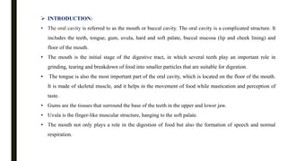  INTRODUCTION:
• The oral cavity is referred to as the mouth or buccal cavity. The oral cavity is a complicated structure. It
includes the teeth, tongue, gum, uvula, hard and soft palate, buccal mucosa (lip and cheek lining) and
floor of the mouth.
• The mouth is the initial stage of the digestive tract, in which several teeth play an important role in
grinding, tearing and breakdown of food into smaller particles that are suitable for digestion.
• The tongue is also the most important part of the oral cavity, which is located on the floor of the mouth.
It is made of skeletal muscle, and it helps in the movement of food while mastication and perception of
taste.
• Gums are the tissues that surround the base of the teeth in the upper and lower jaw.
• Uvula is the finger-like muscular structure, hanging to the soft palate.
• The mouth not only plays a role in the digestion of food but also the formation of speech and normal
respiration.
 