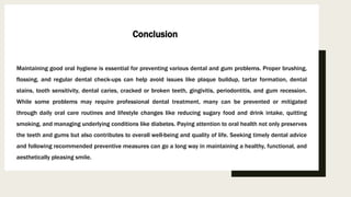 Maintaining good oral hygiene is essential for preventing various dental and gum problems. Proper brushing,
flossing, and regular dental check-ups can help avoid issues like plaque buildup, tartar formation, dental
stains, tooth sensitivity, dental caries, cracked or broken teeth, gingivitis, periodontitis, and gum recession.
While some problems may require professional dental treatment, many can be prevented or mitigated
through daily oral care routines and lifestyle changes like reducing sugary food and drink intake, quitting
smoking, and managing underlying conditions like diabetes. Paying attention to oral health not only preserves
the teeth and gums but also contributes to overall well-being and quality of life. Seeking timely dental advice
and following recommended preventive measures can go a long way in maintaining a healthy, functional, and
aesthetically pleasing smile.
Conclusion
 
