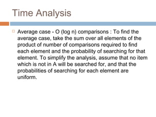 Time Analysis
 Average case - O (log n) comparisons : To find the
average case, take the sum over all elements of the
product of number of comparisons required to find
each element and the probability of searching for that
element. To simplify the analysis, assume that no item
which is not in A will be searched for, and that the
probabilities of searching for each element are
uniform.
 