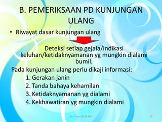 B. PEMERIKSAAN PD KUNJUNGAN
ULANG
• Riwayat dasar kunjungan ulang
Deteksi setiap gejala/indikasi
keluhan/ketidaknyamanan yg mungkin dialami
bumil.
Pada kunjungan ulang perlu dikaji informasi:
1. Gerakan janin
2. Tanda bahaya kehamilan
3. Ketidaknyamanan yg dialami
4. Kekhawatiran yg mungkin dialami
By. Triana SP, M.Keb 10
 