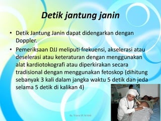 Detik jantung janin
• Detik Jantung Janin dapat didengarkan dengan
Doppler.
• Pemeriksaan DJJ meliputi frekuensi, akselerasi atau
deselerasi atau keteraturan dengan menggunakan
alat kardiotokografi atau diperkirakan secara
tradisional dengan menggunakan fetoskop (dihitung
sebanyak 3 kali dalam jangka waktu 5 detik dan jeda
selama 5 detik di kalikan 4)
By. Triana SP, M.Keb 15
 