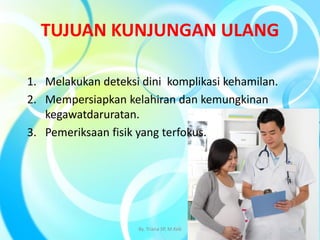 TUJUAN KUNJUNGAN ULANG
1. Melakukan deteksi dini komplikasi kehamilan.
2. Mempersiapkan kelahiran dan kemungkinan
kegawatdaruratan.
3. Pemeriksaan fisik yang terfokus.
By. Triana SP, M.Keb 3
 
