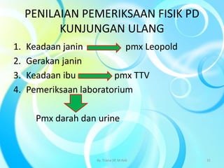 PENILAIAN PEMERIKSAAN FISIK PD
KUNJUNGAN ULANG
1. Keadaan janin pmx Leopold
2. Gerakan janin
3. Keadaan ibu pmx TTV
4. Pemeriksaan laboratorium
Pmx darah dan urine
By. Triana SP, M.Keb 31
 