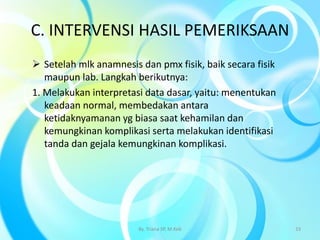 C. INTERVENSI HASIL PEMERIKSAAN
 Setelah mlk anamnesis dan pmx fisik, baik secara fisik
maupun lab. Langkah berikutnya:
1. Melakukan interpretasi data dasar, yaitu: menentukan
keadaan normal, membedakan antara
ketidaknyamanan yg biasa saat kehamilan dan
kemungkinan komplikasi serta melakukan identifikasi
tanda dan gejala kemungkinan komplikasi.
By. Triana SP, M.Keb 33
 