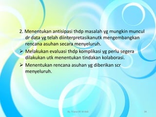 2. Menentukan antisipasi thdp masalah yg mungkin muncul
dr data yg telah diinterpretasikanutk mengembangkan
rencana asuhan secara menyeluruh.
 Melakukan evaluasi thdp komplikasi yg perlu segera
dilakukan utk menentukan tindakan kolaborasi.
 Menentukan rencana asuhan yg diberikan scr
menyeluruh.
By. Triana SP, M.Keb 34
 
