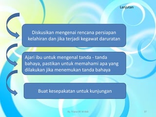 Diskusikan mengenai rencana persiapan
kelahiran dan jika terjadi kegawat daruratan
Ajari ibu untuk mengenal tanda - tanda
bahaya, pastikan untuk memahami apa yang
dilakukan jika menemukan tanda bahaya
Buat kesepakatan untuk kunjungan
Lanjutan
By. Triana SP, M.Keb 37
 