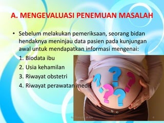 A. MENGEVALUASI PENEMUAN MASALAH
• Sebelum melakukan pemeriksaan, seorang bidan
hendaknya meninjau data pasien pada kunjungan
awal untuk mendapatkan informasi mengenai:
1. Biodata ibu
2. Usia kehamilan
3. Riwayat obstetri
4. Riwayat perawatan medis
By. Triana SP, M.Keb 4
 