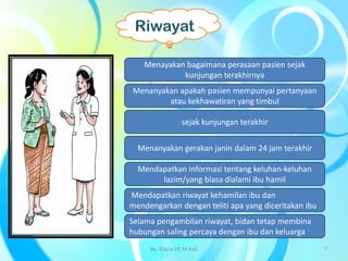 Menayakan bagaimana perasaan pasien sejak
kunjungan terakhirnya
Menanyakan apakah pasien mempunyai pertanyaan
atau kekhawatiran yang timbul
sejak kunjungan terakhir
Mendapatkan informasi tentang keluhan-keluhan
lazim/yang biasa dialami ibu hamil
Mendapatkan riwayat kehamilan ibu dan
mendengarkan dengan teliti apa yang diceritakan ibu
Selama pengambilan riwayat, bidan tetap membina
hubungan saling percaya dengan ibu dan keluarga
Menanyakan gerakan janin dalam 24 jam terakhir
Riwayat
By. Triana SP, M.Keb 7
 