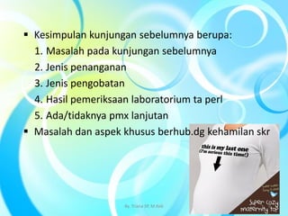  Kesimpulan kunjungan sebelumnya berupa:
1. Masalah pada kunjungan sebelumnya
2. Jenis penanganan
3. Jenis pengobatan
4. Hasil pemeriksaan laboratorium ta perl
5. Ada/tidaknya pmx lanjutan
 Masalah dan aspek khusus berhub.dg kehamilan skr
By. Triana SP, M.Keb 9
 