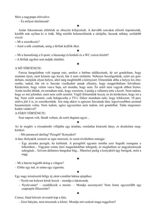 Mire a nagypapa elrévedve:
– És milyen türelmesek!
♣
Aztán fokozatosan előtörtek az obszcén kifejezések. A durvább szavakat először kipontozták,
később már nyíltan ki is írták. Még mielőtt belemerülnénk a sűrűjébe, lássunk néhány szelídebb
viccet:
– Mi a szeretkezés?
– Amit a nők csinálnak, amíg a férfiak kefélik őket.
♣
– Mi a hasonlóság a G-pont, a házassági évforduló és a WC csésze között?
– A férfiak egyiket sem tudják eltalálni.
♣
A NŐ TÖRTÉNETE:
Furcsa hangulatban volt tegnap este, amikor a bárban találkoztunk, de azt gondoltam, hogy
miattam ilyen, mert késtem egy kicsit, bár ő nem említette. Nehezen beszélgettünk, ezért azt gon­
doltam, menjünk olyan helyre, ahol még meghittebb a környezet. Elmentünk abba a helyes kis étte­
rembe, tudod, bár ott is furcsán viselkedett annak ellenére, hogy megpróbáltam felvidítani.
Kérdeztem, hogy velem van-e baja, azt mondta, hogy nem. Én azért nem vagyok ebben biztos.
Aztán taxiba ültünk, én mondtam neki, hogy szeretem, ő pedig a vállamra tette a kezét. Nem tudom,
hogy ez mit jelenthet, mert nem szólt semmit. Végül felmentünk hozzá, és én kérdeztem, hogy mi a
baj. Nem szólt semmit, csak bekapcsolta a TV-t. Ekkor mondtam neki, hogy lefekszem. 10 perc
múlva jött ő is, és szeretkeztünk. Ám még ekkor is egészen furcsának tűnt, legszívesebben azonnal
hazamentem volna. Nem tudom, egész egyszerűen nem tudom, mit gondolhat. Talán megismer­
kedett valakivel?
A FÉRFI TÖRTÉNETE:
Szar napom volt, fáradt voltam, de azért dugtam egyet...
♣
Az úr meghív a rózsadombi villájába egy ártatlan, romlatlan kinézetű lányt, és diszkréten meg­
kérdezi:
– Mit parancsol darling? Pezsgőt? Konyakot?
A lány ibolyakék szemeit az égre mereszti, és szent révületben suttogja:
– Egy picurka pezsgőt, ha kérhetek. A pezsgőtől ugyanis mintha ezer hegedű zsongana a
lelkemben... Vágyaim szinte éteri magaslatokban lebegnek, és meghallom az angyalszárnyak
suhogását... Szívem dallamos hangokat búg... Másrészt pedig a konyaktól úgy berúgok, mint a
segg.
♣
– Mi a három legjobb dolog a világon?
– Előtte egy ital, és utána egy cigaretta.
♣
Egy nagy természetű hölgy új zárat csináltat lakása ajtajához.
– Nyolcvan kulcsot kérek hozzá – mondja a lakatosnak.
– Nyolcvanat? – csodálkozik a mester. – Mondja asszonyom! Nem lenne egyszerűbb egy
csapóajtót fölszerelni?
♣
Csinos, fiatal körzeti orvosnőt kap a falu.
– Józsi bátyám, nem tetszenek a leletei. Mondja mit szokott maga reggelizni?
 