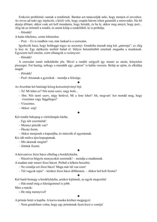 Erekciós problémái vannak a rendőrnek. Barátai azt tanácsolják neki, hogy menjen el orvoshoz.
Az orvos ad neki egy injekciót, s közli vele, hogy csupán három ízben garantált a merevedés. Ha fel
akarja állítani, akkor csak azt kell mondania, hogy hórukk, és ha le, akkor meg annyit, hogy pszt...
Alig lát az örömtől a rendőr, és amint kilép a rendelőből, ki is próbálja.
– Hórukk!
A hatás tökéletes, szinte hihetetlen.
– Pszt. – Ez is rendben van, már lankad is a szerszám.
Igyekszik haza, hogy boldoggá tegye az asszonyt. Gondolta maradt még két „patronja”, ez elég
is lesz rá. Egy építkezés mellett halad el. Súlyos betontömböt emelnek magasba a munkások.
Egyszerre kell emelni, ezért elhangzik a vezényszó:
– Hórukk!
A szerszám ismét működésbe jön. Mivel a rendőr szégyell így menni az utcán, kénytelen
pisszegni. Fut hazáig, nehogy a maradék egy „patron” is kárba vesszen. Belép az ajtón, és elkiáltja
magát:
– Hórukk!
– Pszt! Alszanak a gyerekek – mondja a felesége.
♣
Az őrszobán két hatósági közeg keresztrejtvényt fejt.
– Te! Mi lehet ez? Női nemi szerv, négy betű...
– Hm. Női nemi szerv, négy betűvel, Mi a fene lehet? Ah, megvan! Azt mondd meg, hogy
vízszintes vagy függőleges?
– Vízszintes.
– Akkor: száj!
♣
Két rendőr bekopog a vöröslámpás házba.
– Egy nőt szeretnénk!
– Mennyi pénzük van?
– Ötszáz forint.
– Akkor menjenek a kapualjba, és intézzék el egymásnak.
Kis idő múlva újra kopogtatnak.
– Mit akarnak megint?
– Jöttünk fizetni.
♣
A hetvenéves Józsi bácsi elballag a bordélyházba.
– Húszéves bögyös menyecskét szeretnék! – mondja a madámnak.
A madám már ismeri Józsi bácsit. Próbál a lelkére beszélni.
– Ne csinálja ezt Józsi bácsi! Maga már túl van ezen!
– Túl vagyok rajta? – kérdezi Józsi bácsi döbbenten. – Akkor hol kell fizetni?
♣
Két barát bemegy a bordélyházba, amikor kijönnek, az egyik megszólal:
– Hát ennél még a feleségemmel is jobb.
Mire a másik:
– De még mennyivel!
♣
A prímás betér a kupiba. A kurva munka közben megjegyzi:
– Nem gondoltam volna, hogy egy prímásnak ilyen kicsi a vonója!
 