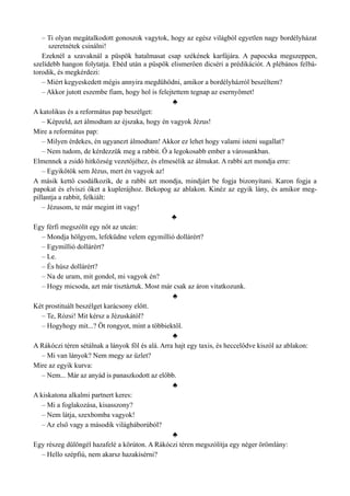 – Ti olyan megátalkodott gonoszok vagytok, hogy az egész világból egyetlen nagy bordélyházat
szeretnétek csinálni!
Ezeknél a szavaknál a püspök hatalmasat csap székének karfájára. A papocska megszeppen,
szelídebb hangon folytatja. Ebéd után a püspök elismerően dicséri a prédikációt. A plébános felbá­
torodik, és megkérdezi:
– Miért kegyeskedett mégis annyira megdühödni, amikor a bordélyházról beszéltem?
– Akkor jutott eszembe fiam, hogy hol is felejtettem tegnap az esernyőmet!
♣
A katolikus és a református pap beszélget:
– Képzeld, azt álmodtam az éjszaka, hogy én vagyok Jézus!
Mire a református pap:
– Milyen érdekes, én ugyanezt álmodtam! Akkor ez lehet hogy valami isteni sugallat?
– Nem tudom, de kérdezzük meg a rabbit. Ő a legokosabb ember a városunkban.
Elmennek a zsidó hitközség vezetőjéhez, és elmesélik az álmukat. A rabbi azt mondja erre:
– Egyikőtök sem Jézus, mert én vagyok az!
A másik kettő csodálkozik, de a rabbi azt mondja, mindjárt be fogja bizonyítani. Karon fogja a
papokat és elviszi őket a kuplerájhoz. Bekopog az ablakon. Kinéz az egyik lány, és amikor meg­
pillantja a rabbit, felkiált:
– Jézusom, te már megint itt vagy!
♣
Egy férfi megszólít egy nőt az utcán:
– Mondja hölgyem, lefeküdne velem egymillió dollárért?
– Egymillió dollárért?
– Le.
– És húsz dollárért?
– Na de uram, mit gondol, mi vagyok én?
– Hogy micsoda, azt már tisztáztuk. Most már csak az áron vitatkozunk.
♣
Két prostituált beszélget karácsony előtt.
– Te, Rózsi! Mit kérsz a Jézuskától?
– Hogyhogy mit...? Öt rongyot, mint a többiektől.
♣
A Rákóczi téren sétálnak a lányok föl és alá. Arra hajt egy taxis, és heccelődve kiszól az ablakon:
– Mi van lányok? Nem megy az üzlet?
Mire az egyik kurva:
– Nem... Már az anyád is panaszkodott az előbb.
♣
A kiskatona alkalmi partnert keres:
– Mi a foglakozása, kisasszony?
– Nem látja, szexbomba vagyok!
– Az első vagy a második világháborúból?
♣
Egy részeg dülöngél hazafelé a körúton. A Rákóczi téren megszólítja egy néger örömlány:
– Hello szépfiú, nem akarsz hazakísérni?
 