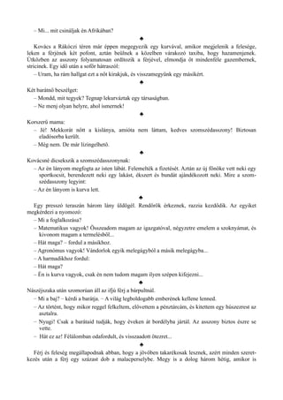 – Mi... mit csináljak én Afrikában?
♣
Kovács a Rákóczi téren már éppen megegyezik egy kurvával, amikor megjelenik a felesége,
leken a férjének két pofont, aztán beülnek a közelben várakozó taxiba, hogy hazamenjenek.
Útközben az asszony folyamatosan ordítozik a férjével, elmondja őt mindenféle gazembernek,
stricinek. Egy idő után a sofőr hátraszól:
– Uram, ha rám hallgat ezt a nőt kirakjuk, és visszamegyünk egy másikért.
♣
Két barátnő beszélget:
– Mondd, mit tegyek? Tegnap lekurváztak egy társaságban.
– Ne menj olyan helyre, ahol ismernek!
♣
Korszerű mama:
– Jé! Mekkorát nőtt a kislánya, amióta nem láttam, kedves szomszédasszony! Biztosan
eladósorba került.
– Még nem. De már lízingelhető.
♣
Kovácsné dicsekszik a szomszédasszonynak:
– Az én lányom megfogta az isten lábát. Felemelték a fizetését. Aztán az új főnöke vett neki egy
sportkocsit, berendezett neki egy lakást, ékszert és bundát ajándékozott neki. Mire a szom­
szédasszony legyint:
– Az én lányom is kurva lett.
♣
Egy presszó teraszán három lány üldögél. Rendőrök érkeznek, razzia kezdődik. Az egyiket
megkérdezi a nyomozó:
– Mi a foglalkozása?
– Matematikus vagyok! Összeadom magam az igazgatóval, négyzetre emelem a szoknyámat, és
kivonom magam a termelésből...
– Hát maga? – fordul a másikhoz.
– Agronómus vagyok! Vándorlok egyik melegágyból a másik melegágyba...
– A harmadikhoz fordul:
– Hát maga?
– Én is kurva vagyok, csak én nem tudom magam ilyen szépen kifejezni...
♣
Nászéjszaka után szomorúan áll az ifjú férj a bárpultnál.
– Mi a baj? – kérdi a barátja. – A világ legboldogabb emberének kellene lenned.
– Az történt, hogy mikor reggel felkeltem, elővettem a pénztárcám, és kitettem egy húszezrest az
asztalra.
– Nyugi! Csak a barátaid tudják, hogy éveken át bordélyba jártál. Az asszony biztos észre se
vette.
– Hát ez az! Félálomban odafordult, és visszaadott ötezret...
♣
Férj és feleség megállapodnak abban, hogy a jövőben takarékosak lesznek, azért minden szeret­
kezés után a férj egy százast dob a malacperselybe. Megy is a dolog három hétig, amikor is
 